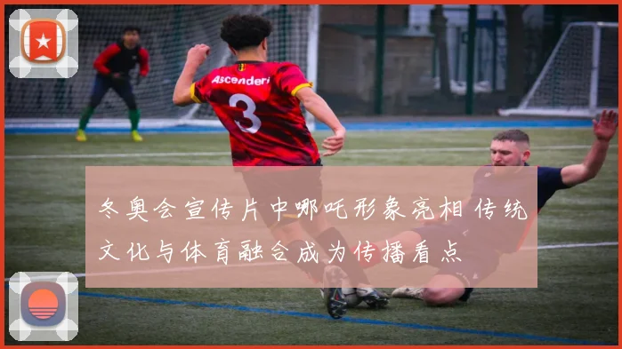 冬奥会宣传片中哪吒形象亮相 传统文化与体育融合成为传播看点