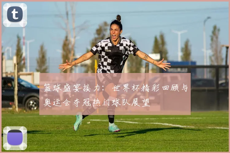 篮球盛宴接力：世界杯精彩回顾与奥运会夺冠热门球队展望