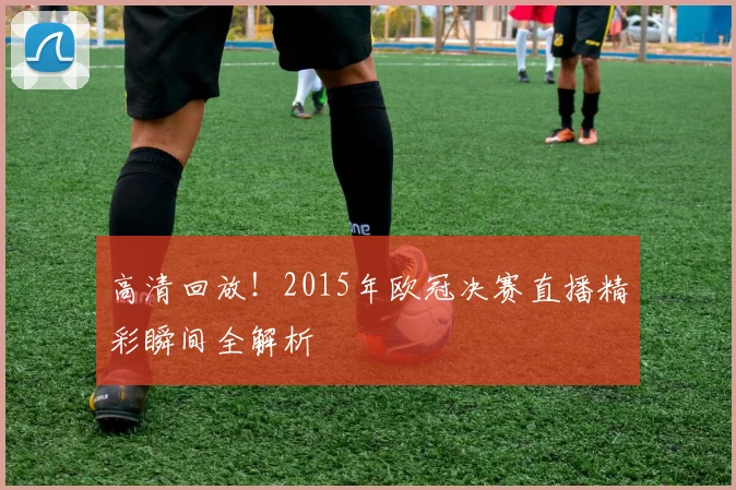 高清回放！2015年欧冠决赛直播精彩瞬间全解析