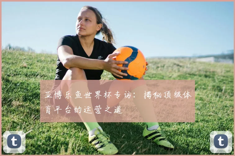 亚博乐鱼世界杯专访：揭秘顶级体育平台的运营之道