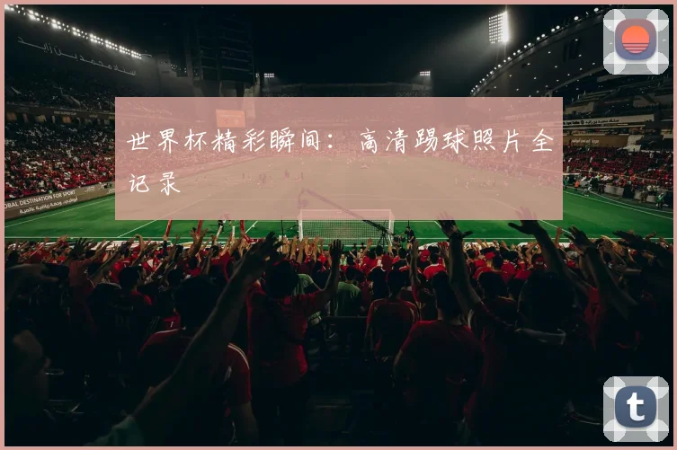 世界杯精彩瞬间：高清踢球照片全记录