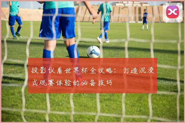 投影仪看世界杯全攻略：打造沉浸式观赛体验的必备技巧