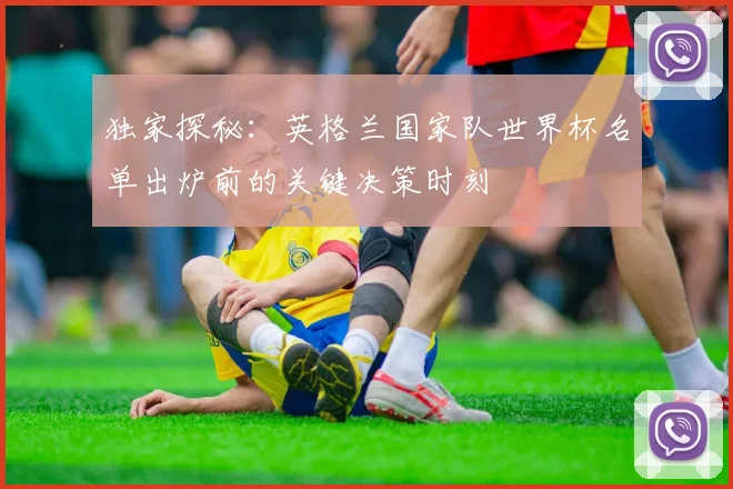 独家探秘:英格兰国家队世界杯名单出炉前的关键决策时刻