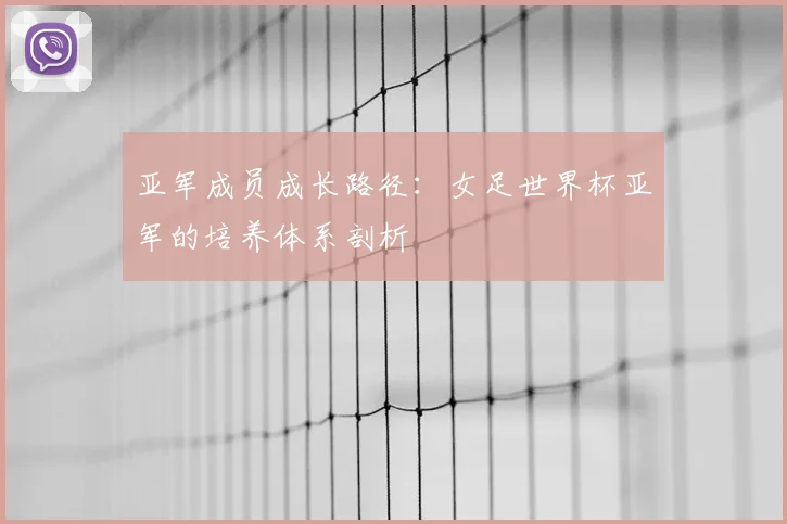 亚军成员成长路径：女足世界杯亚军的培养体系剖析