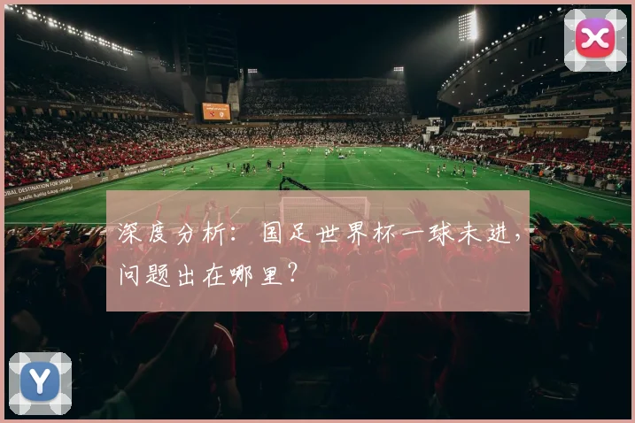 深度分析：国足世界杯一球未进，问题出在哪里？