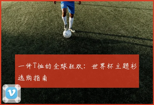 一件T恤的全球狂欢:世界杯主题衫选购指南