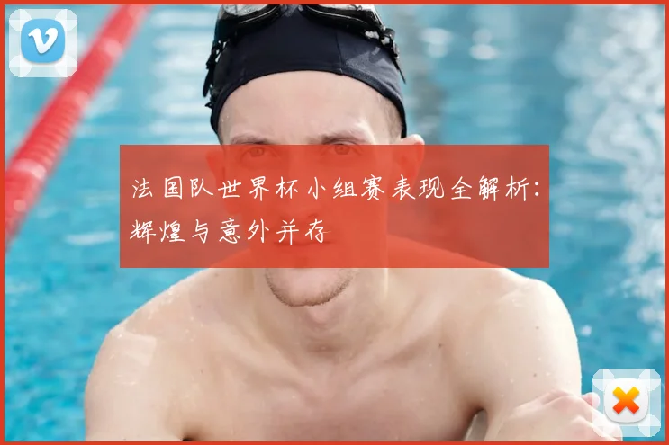 法国队世界杯小组赛表现全解析：辉煌与意外并存