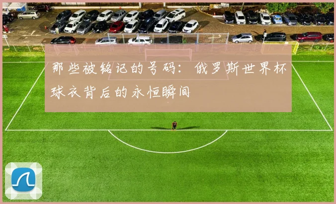 那些被铭记的号码：俄罗斯世界杯球衣背后的永恒瞬间