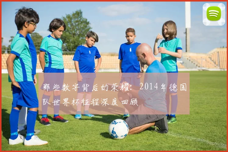 那些数字背后的荣耀：2014年德国队世界杯征程深度回顾