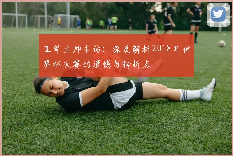 亚军主帅专访：深度解析2018年世界杯决赛的遗憾与转折点