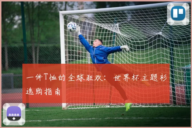 一件T恤的全球狂欢:世界杯主题衫选购指南