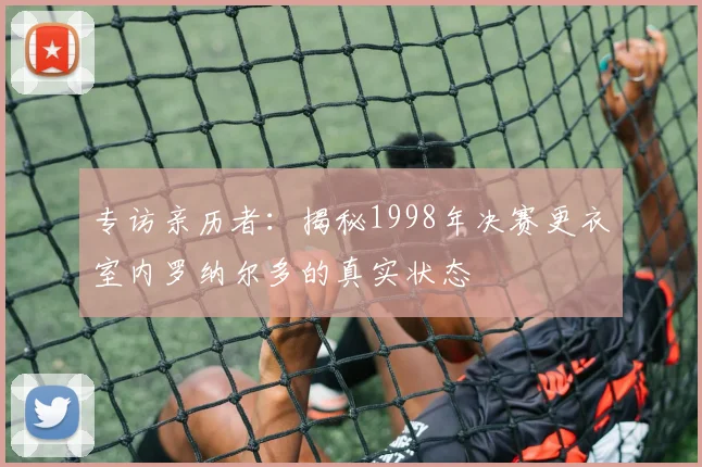 专访亲历者：揭秘1998年决赛更衣室内罗纳尔多的真实状态
