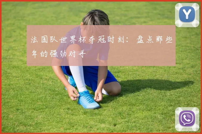 法国队世界杯夺冠时刻：盘点那些年的强劲对手