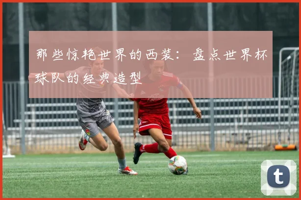 那些惊艳世界的西装：盘点世界杯球队的经典造型