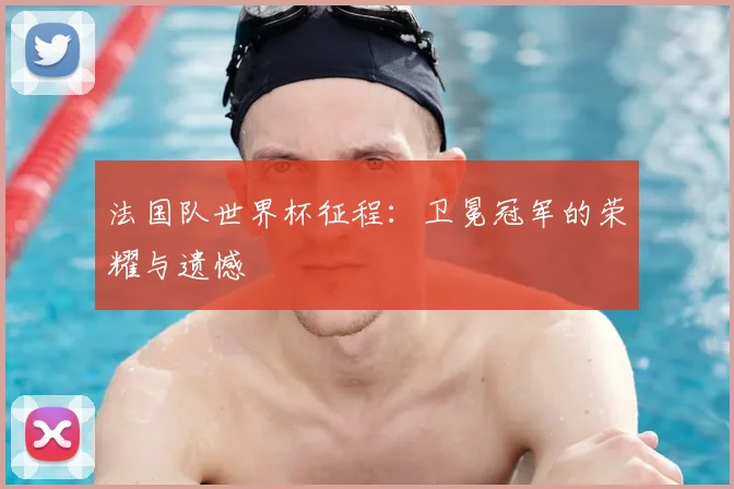法国队世界杯征程：卫冕冠军的荣耀与遗憾