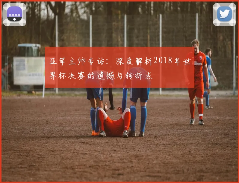 亚军主帅专访：深度解析2018年世界杯决赛的遗憾与转折点