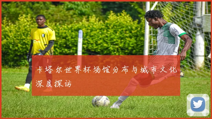 卡塔尔世界杯场馆分布与城市文化深度探访
