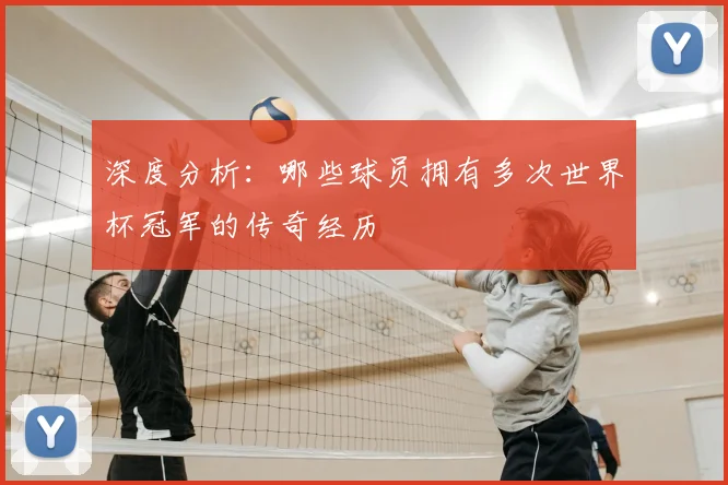 深度分析:哪些球员拥有多次世界杯冠军的传奇经历