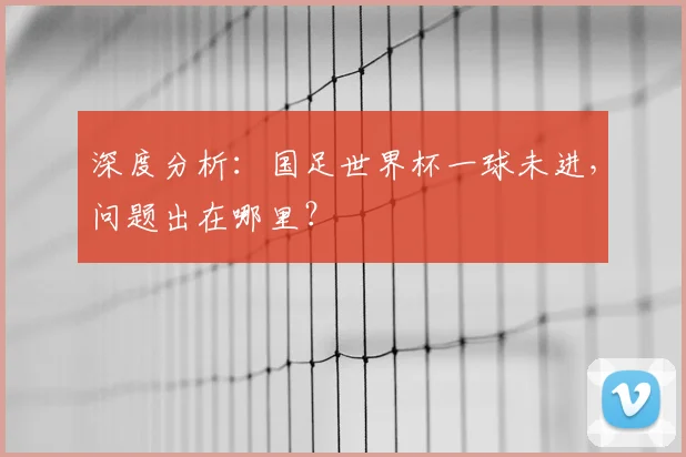 深度分析：国足世界杯一球未进，问题出在哪里？