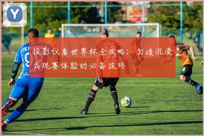 投影仪看世界杯全攻略:打造沉浸式观赛体验的必备技巧
