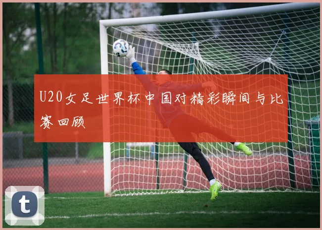 U20女足世界杯中国对精彩瞬间与比赛回顾